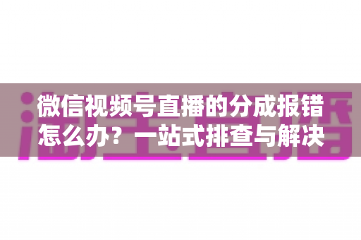 微信视频号直播的分成报错怎么办？一站式排查与解决全攻略