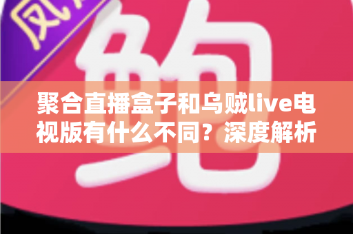 聚合直播盒子和乌贼live电视版有什么不同？深度解析两大观影方案的核心差异与选择指南