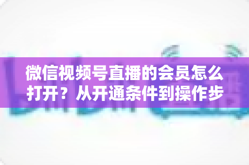 微信视频号直播的会员怎么打开?从开通条件到操作步骤的超全实战指南 微信视频号直播的会员怎么打开?从开通条件到操作步骤的超全实战指南