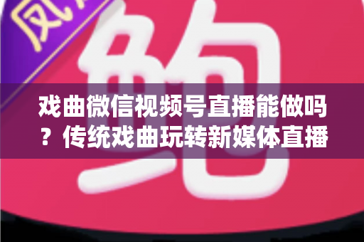 戏曲微信视频号直播能做吗？传统戏曲玩转新媒体直播的全攻略与变现指南