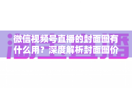 微信视频号直播的封面图有什么用?深度解析封面图价值与优化全攻略 微信视频号直播的封面图有什么用?深度解析封面图价值与优化全攻略