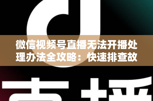 微信视频号直播无法开播处理办法全攻略：快速排查故障与高效恢复直播的实用指南