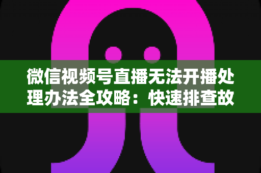 微信视频号直播无法开播处理办法全攻略：快速排查故障与高效恢复直播的实用指南