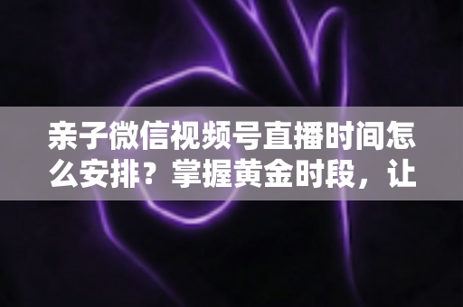 亲子微信视频号直播时间怎么安排？掌握黄金时段，让流量与互动双丰收