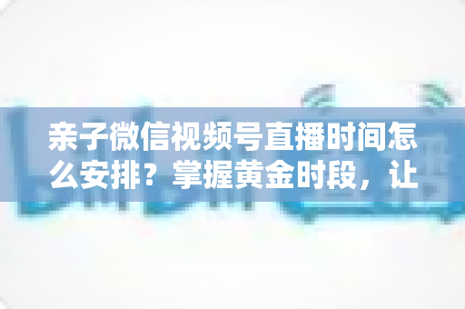 亲子微信视频号直播时间怎么安排？掌握黄金时段，让流量与互动双丰收