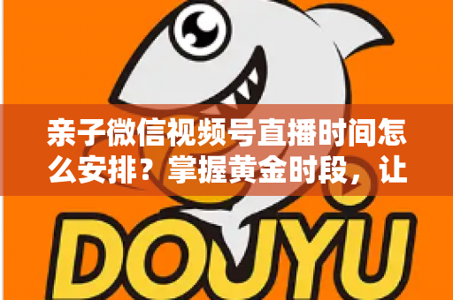 亲子微信视频号直播时间怎么安排？掌握黄金时段，让流量与互动双丰收