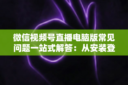微信视频号直播电脑版常见问题一站式解答：从安装登录到稳定开播的实用避坑指南