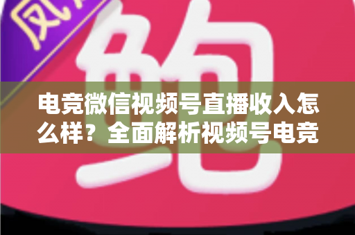 电竞微信视频号直播收入怎么样？全面解析视频号电竞直播的变现渠道、收益水平与前景