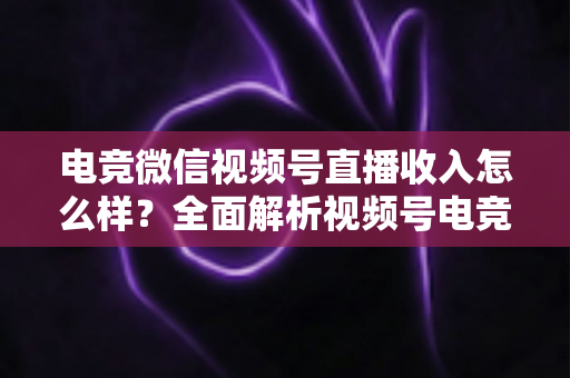 电竞微信视频号直播收入怎么样？全面解析视频号电竞直播的变现渠道、收益水平与前景