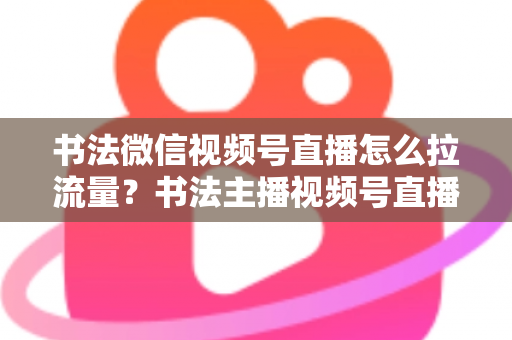 书法微信视频号直播怎么拉流量？书法主播视频号直播引流涨粉全攻略