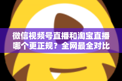 微信视频号直播和淘宝直播哪个更正规？全网最全对比解析助你放心选择