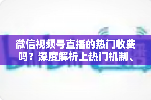 微信视频号直播的热门收费吗？深度解析上热门机制、免费技巧与避坑指南