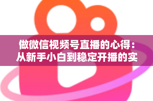 做微信视频号直播的心得:从新手小白到稳定开播的实战经验全解析 做微信视频号直播的心得:从新手小白到稳定开播的实战经验全解析