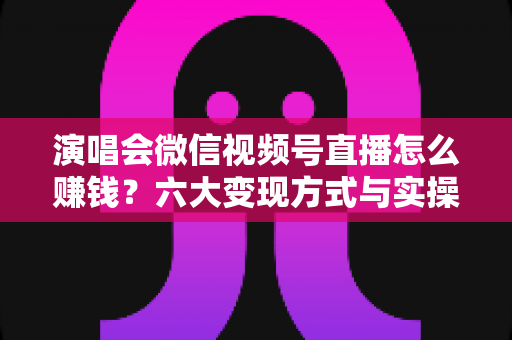 演唱会微信视频号直播怎么赚钱?六大变现方式与实操指南全面解析 演唱会微信视频号直播怎么赚钱?六大变现方式与实操指南全面解析