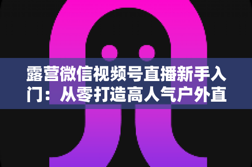露营微信视频号直播新手入门:从零打造高人气户外直播间的实战指南 露营微信视频号直播新手入门:从零打造高人气户外直播间的实战指南