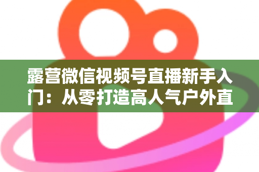 露营微信视频号直播新手入门:从零打造高人气户外直播间的实战指南 露营微信视频号直播新手入门:从零打造高人气户外直播间的实战指南