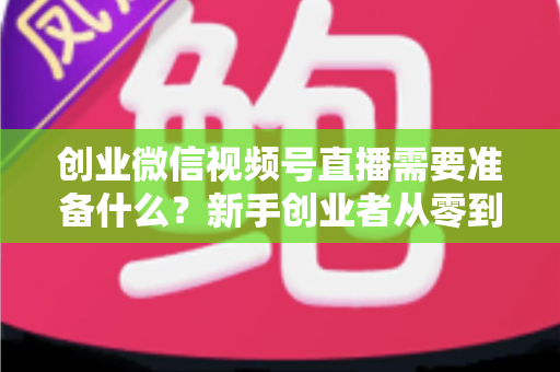 创业微信视频号直播需要准备什么？新手创业者从零到开播的完整准备指南