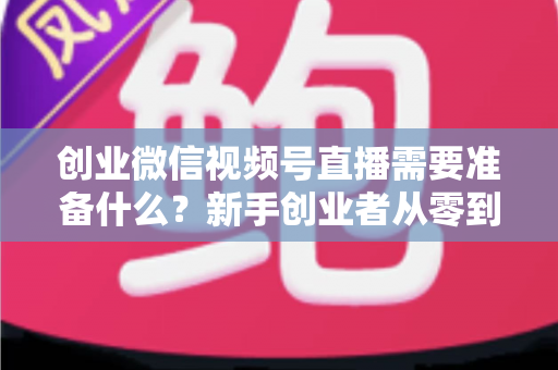 创业微信视频号直播需要准备什么？新手创业者从零到开播的完整准备指南