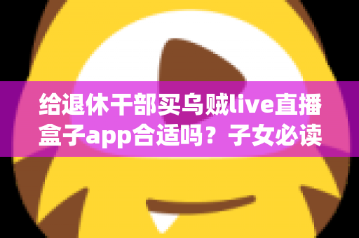 给退休干部买乌贼live直播盒子app合适吗?子女必读的选购指南与风险提示 给退休干部买乌贼live直播盒子app合适吗?子女必读的选购指南与风险提示
