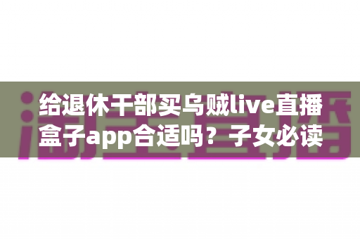 给退休干部买乌贼live直播盒子app合适吗？子女必读的选购指南与风险提示