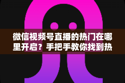 微信视频号直播的热门在哪里开启?手把手教你找到热门入口并提升直播间曝光 微信视频号直播的热门在哪里开启?手把手教你找到热门入口并提升直播间曝光