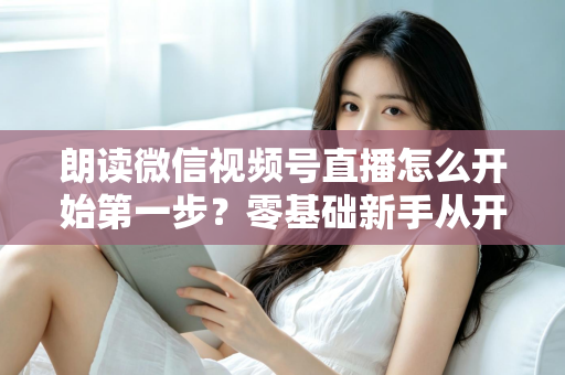 朗读微信视频号直播怎么开始第一步？零基础新手从开通权限到成功开播的完整实操指南