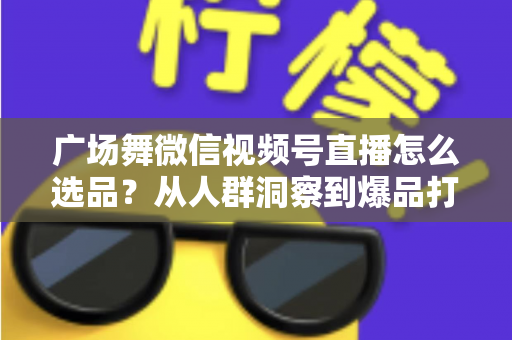 广场舞微信视频号直播怎么选品？从人群洞察到爆品打造的全流程实战指南