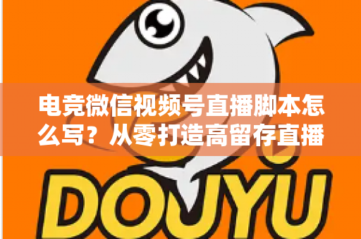电竞微信视频号直播脚本怎么写？从零打造高留存直播全流程指南