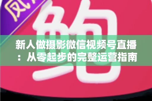 新人做摄影微信视频号直播：从零起步的完整运营指南与实战避坑攻略