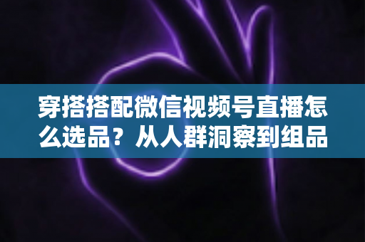 穿搭搭配微信视频号直播怎么选品？从人群洞察到组品策略的高转化选品全指南