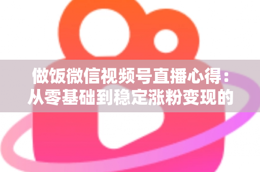 做饭微信视频号直播心得：从零基础到稳定涨粉变现的实战经验分享