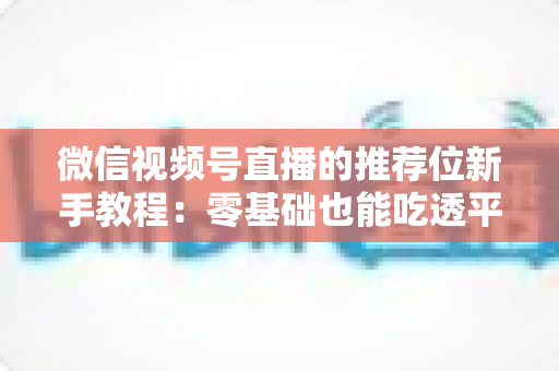 微信视频号直播的推荐位新手教程:零基础也能吃透平台流量的实战指南 微信视频号直播的推荐位新手教程:零基础也能吃透平台流量的实战指南