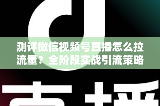 测评微信视频号直播怎么拉流量?全阶段实战引流策略深度解析 测评微信视频号直播怎么拉流量?全阶段实战引流策略深度解析
