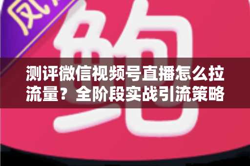 测评微信视频号直播怎么拉流量?全阶段实战引流策略深度解析 测评微信视频号直播怎么拉流量?全阶段实战引流策略深度解析