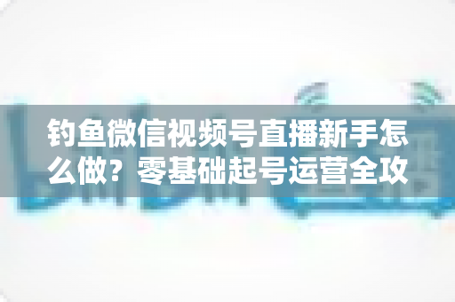钓鱼微信视频号直播新手怎么做?零基础起号运营全攻略 钓鱼微信视频号直播新手怎么做?零基础起号运营全攻略