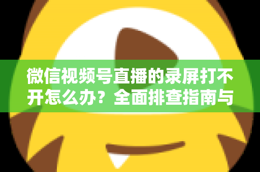 微信视频号直播的录屏打不开怎么办?全面排查指南与实用解决方案合集 微信视频号直播的录屏打不开怎么办?全面排查指南与实用解决方案合集