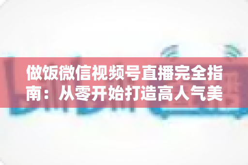 做饭微信视频号直播完全指南：从零开始打造高人气美食直播间