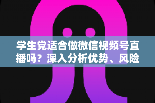 学生党适合做微信视频号直播吗？深入分析优势、风险与实操建议，帮你做出明智选择