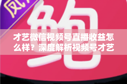 才艺微信视频号直播收益怎么样？深度解析视频号才艺主播赚钱模式与变现前景