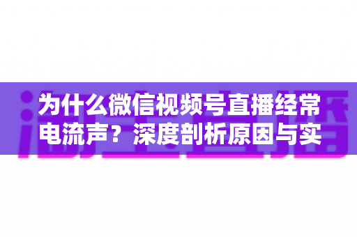 为什么微信视频号直播经常电流声？深度剖析原因与实用解决指南