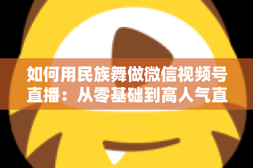 如何用民族舞做微信视频号直播：从零基础到高人气直播间的完整实战指南