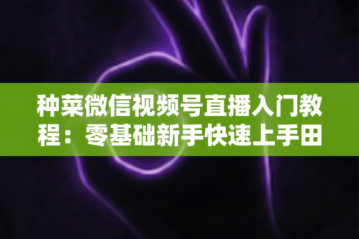 种菜微信视频号直播入门教程:零基础新手快速上手田园直播的完整指南 种菜微信视频号直播入门教程:零基础新手快速上手田园直播的完整指南