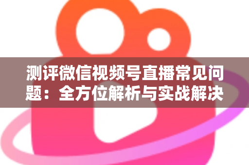 测评微信视频号直播常见问题：全方位解析与实战解决方案指南