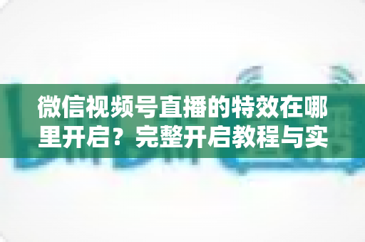 微信视频号直播的特效在哪里开启？完整开启教程与实用技巧一文读懂