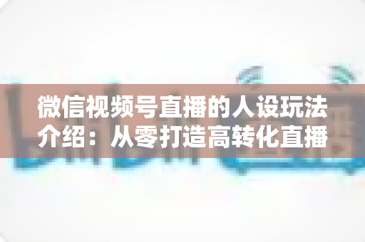 微信视频号直播的人设玩法介绍：从零打造高转化直播间人设的完整实战指南