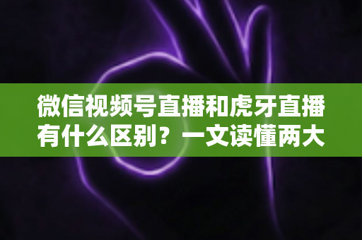 微信视频号直播和虎牙直播有什么区别？一文读懂两大直播平台的定位、玩法与变现差异