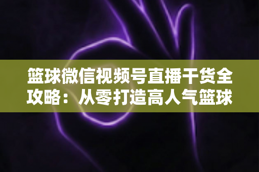 篮球微信视频号直播干货全攻略：从零打造高人气篮球直播间的实战指南