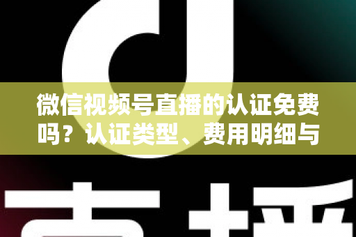 微信视频号直播的认证免费吗？认证类型、费用明细与开播流程全解析