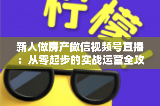 新人做房产微信视频号直播：从零起步的实战运营全攻略