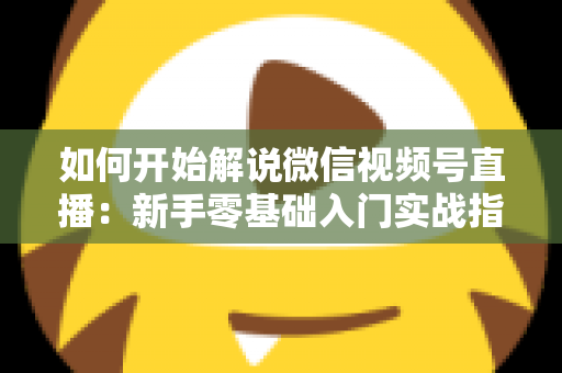 如何开始解说微信视频号直播：新手零基础入门实战指南
